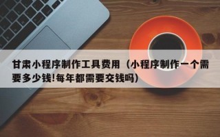 北流甘肃小程序制作工具费用（小程序制作一个需要多少钱!每年都需要交钱吗）