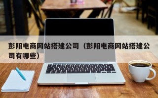 北流彭阳电商网站搭建公司（彭阳电商网站搭建公司有哪些）