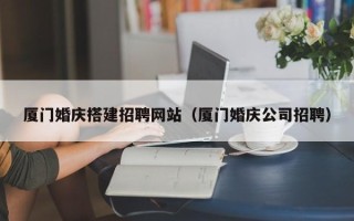 北流厦门婚庆搭建招聘网站（厦门婚庆公司招聘）