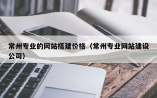 北流常州专业的网站搭建价格（常州专业网站建设公司）