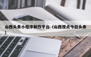 北流山西头条小程序制作平台（山西视点今日头条）